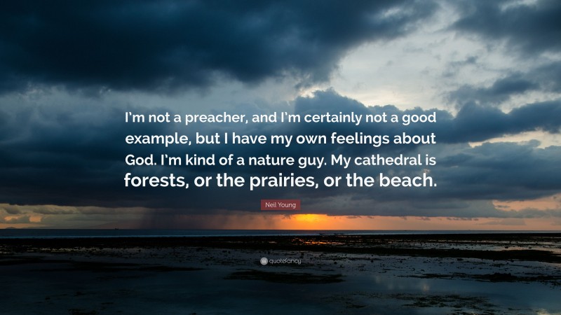 Neil Young Quote: “I’m not a preacher, and I’m certainly not a good example, but I have my own feelings about God. I’m kind of a nature guy. My cathedral is forests, or the prairies, or the beach.”
