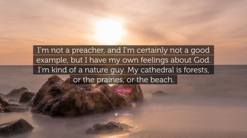 Neil Young Quote: “I’m not a preacher, and I’m certainly not a good example, but I have my own feelings about God. I’m kind of a nature guy. My cathedral is forests, or the prairies, or the beach.”