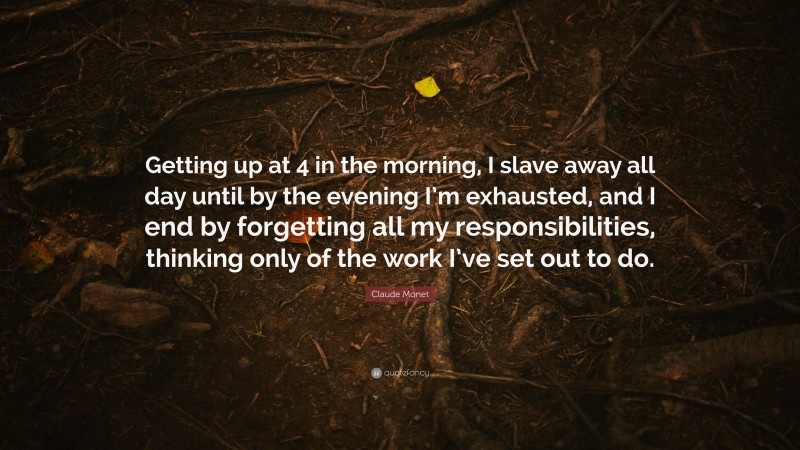 Claude Monet Quote: “Getting up at 4 in the morning, I slave away all day until by the evening I’m exhausted, and I end by forgetting all my responsibilities, thinking only of the work I’ve set out to do.”