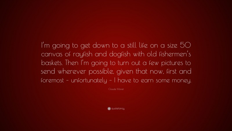 Claude Monet Quote: “I’m going to get down to a still life on a size 50 canvas of rayfish and dogfish with old fishermen’s baskets. Then I’m going to turn out a few pictures to send wherever possible, given that now, first and foremost – unfortunately – I have to earn some money.”