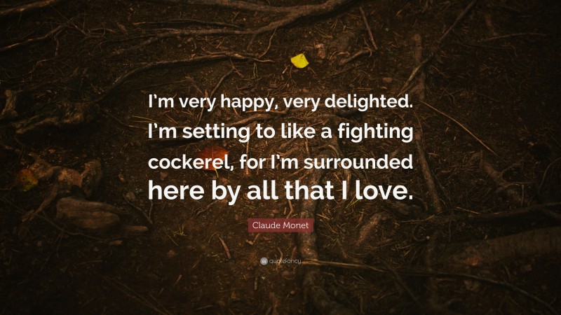 Claude Monet Quote: “I’m very happy, very delighted. I’m setting to like a fighting cockerel, for I’m surrounded here by all that I love.”