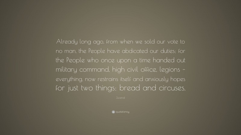 Juvenal Quote: “Already long ago, from when we sold our vote to no man, the People have abdicated our duties; for the People who once upon a time handed out military command, high civil office, legions – everything, now restrains itself and anxiously hopes for just two things: bread and circuses.”
