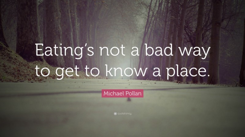 Michael Pollan Quote: “Eating’s not a bad way to get to know a place.”