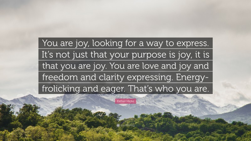 Esther Hicks Quote: “You are joy, looking for a way to express. It’s not just that your purpose is joy, it is that you are joy. You are love and joy and freedom and clarity expressing. Energy-frolicking and eager. That’s who you are.”
