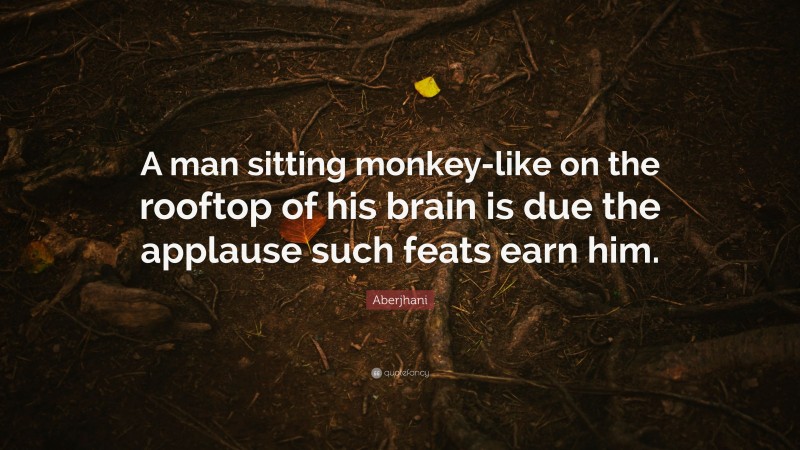 Aberjhani Quote: “A man sitting monkey-like on the rooftop of his brain is due the applause such feats earn him.”