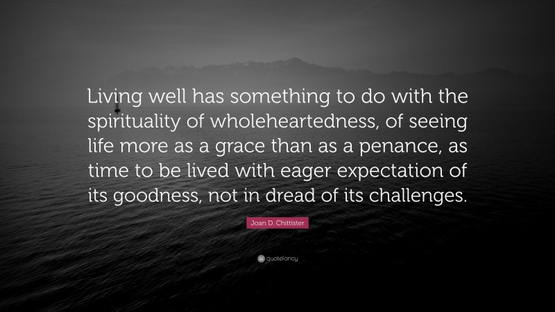 Joan D. Chittister Quote: “Living well has something to do with the spirituality of wholeheartedness, of seeing life more as a grace than as a penance, as time to be lived with eager expectation of its goodness, not in dread of its challenges.”