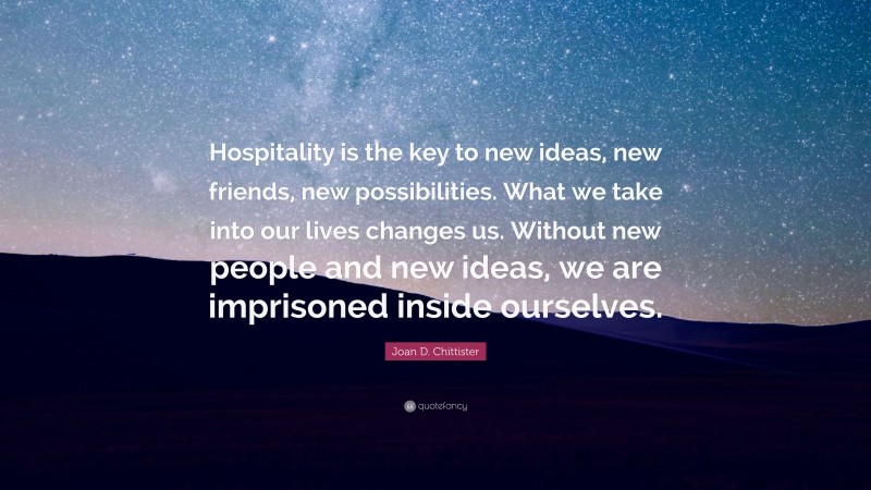 Joan D. Chittister Quote: “Hospitality is the key to new ideas, new friends, new possibilities. What we take into our lives changes us. Without new people and new ideas, we are imprisoned inside ourselves.”