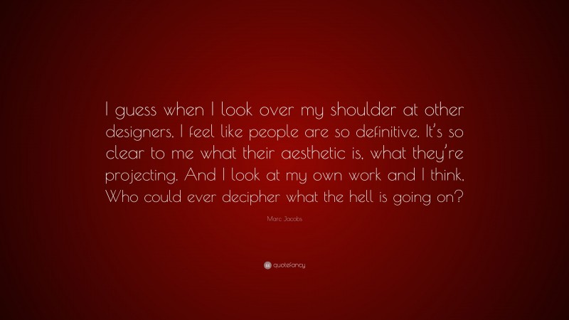 Marc Jacobs Quote: “I guess when I look over my shoulder at other designers, I feel like people are so definitive. It’s so clear to me what their aesthetic is, what they’re projecting. And I look at my own work and I think, Who could ever decipher what the hell is going on?”
