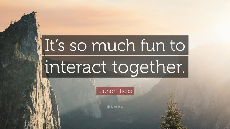 Esther Hicks Quote: “It’s so much fun to interact together.”