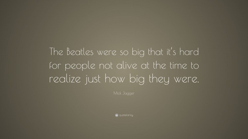 Mick Jagger Quote: “The Beatles were so big that it’s hard for people not alive at the time to realize just how big they were.”
