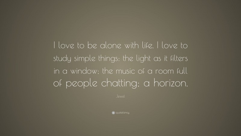 Jewel Quote: “I love to be alone with life. I love to study simple things: the light as it filters in a window; the music of a room full of people chatting; a horizon.”