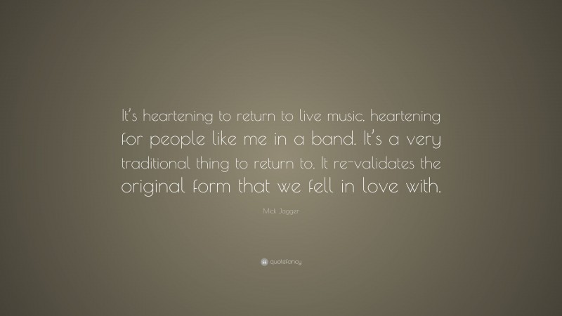 Mick Jagger Quote: “It’s heartening to return to live music, heartening for people like me in a band. It’s a very traditional thing to return to. It re-validates the original form that we fell in love with.”
