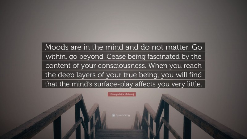 Nisargadatta Maharaj Quote: “Moods are in the mind and do not matter. Go within, go beyond. Cease being fascinated by the content of your consciousness. When you reach the deep layers of your true being, you will find that the mind’s surface-play affects you very little.”
