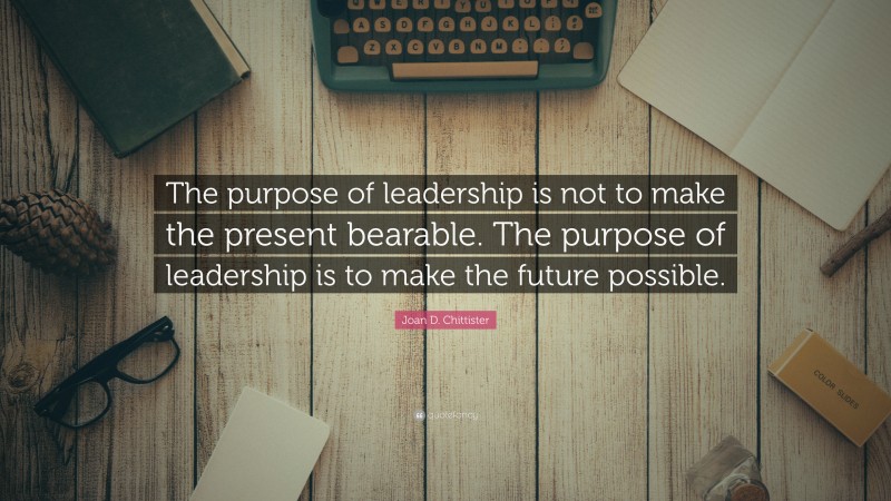 Joan D. Chittister Quote: “The purpose of leadership is not to make the present bearable. The purpose of leadership is to make the future possible.”