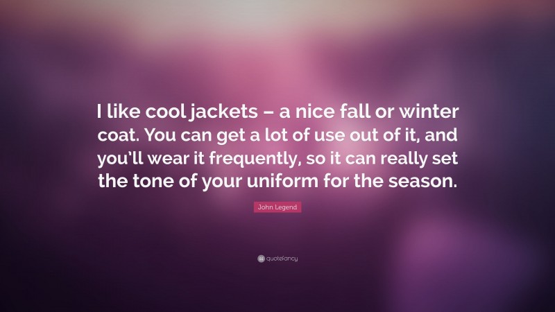 John Legend Quote: “I like cool jackets – a nice fall or winter coat. You can get a lot of use out of it, and you’ll wear it frequently, so it can really set the tone of your uniform for the season.”
