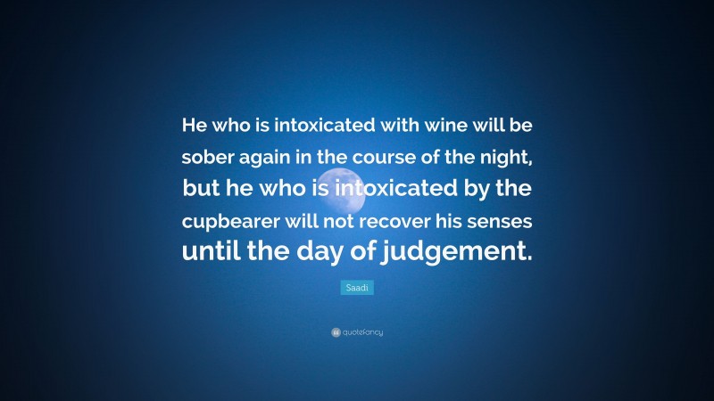 Saadi Quote: “He who is intoxicated with wine will be sober again in the course of the night, but he who is intoxicated by the cupbearer will not recover his senses until the day of judgement.”