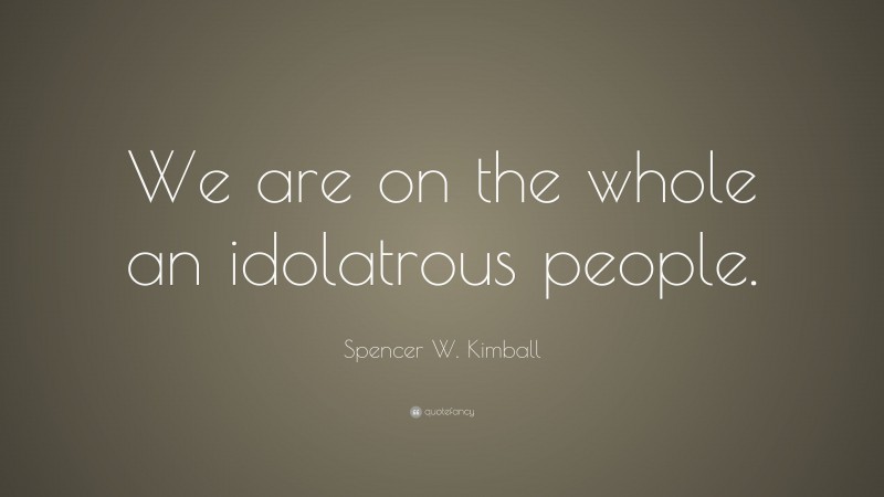 Spencer W. Kimball Quote: “We are on the whole an idolatrous people.”