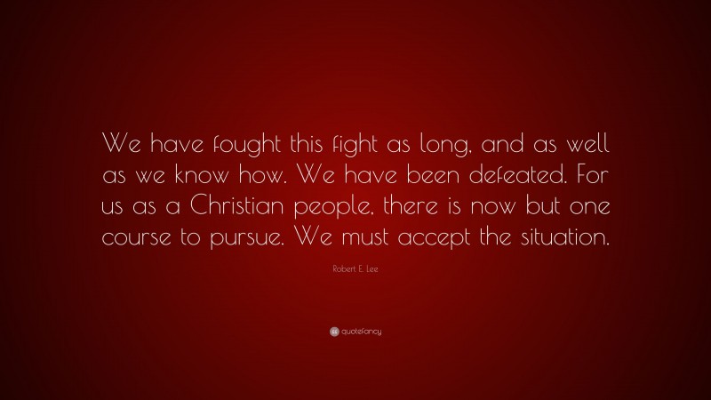 Robert E. Lee Quote: “We have fought this fight as long, and as well as we know how. We have been defeated. For us as a Christian people, there is now but one course to pursue. We must accept the situation.”