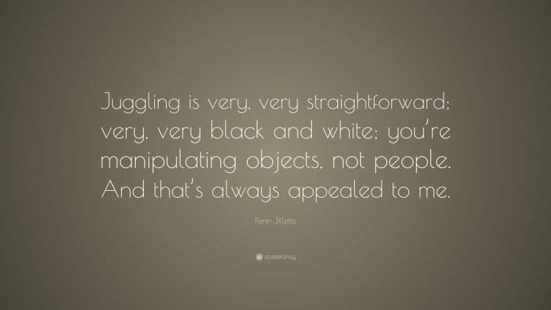 Penn Jillette Quote: “Juggling is very, very straightforward; very, very black and white; you’re manipulating objects, not people. And that’s always appealed to me.”