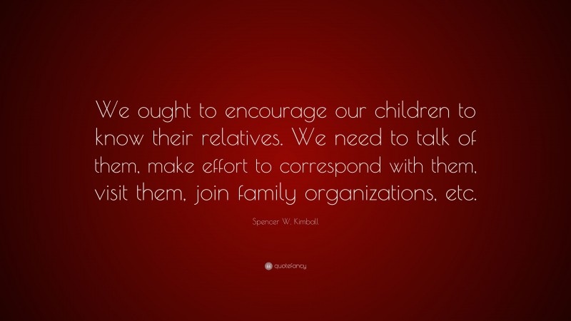 Spencer W. Kimball Quote: “We ought to encourage our children to know their relatives. We need to talk of them, make effort to correspond with them, visit them, join family organizations, etc.”