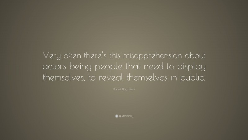 Daniel Day-Lewis Quote: “Very often there’s this misapprehension about actors being people that need to display themselves, to reveal themselves in public.”