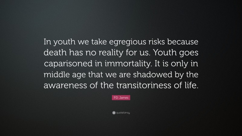 P.D. James Quote: “In youth we take egregious risks because death has no reality for us. Youth goes caparisoned in immortality. It is only in middle age that we are shadowed by the awareness of the transitoriness of life.”