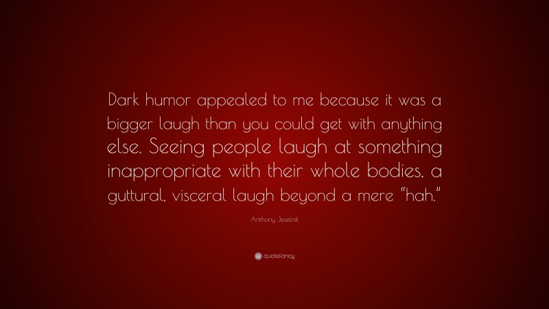 Anthony Jeselnik Quote: “Dark humor appealed to me because it was a bigger laugh than you could get with anything else. Seeing people laugh at something inappropriate with their whole bodies, a guttural, visceral laugh beyond a mere “hah.””