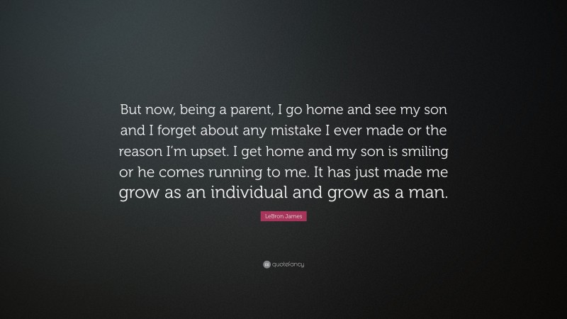 LeBron James Quote: “But now, being a parent, I go home and see my son and I forget about any mistake I ever made or the reason I’m upset. I get home and my son is smiling or he comes running to me. It has just made me grow as an individual and grow as a man.”