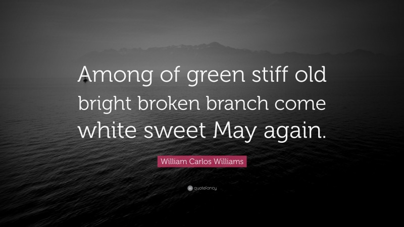 William Carlos Williams Quote: “Among of green stiff old bright broken branch come white sweet May again.”