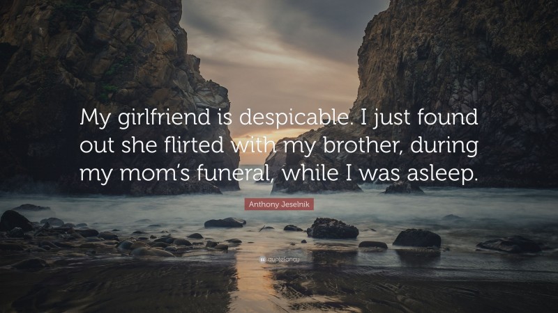 Anthony Jeselnik Quote: “My girlfriend is despicable. I just found out she flirted with my brother, during my mom’s funeral, while I was asleep.”