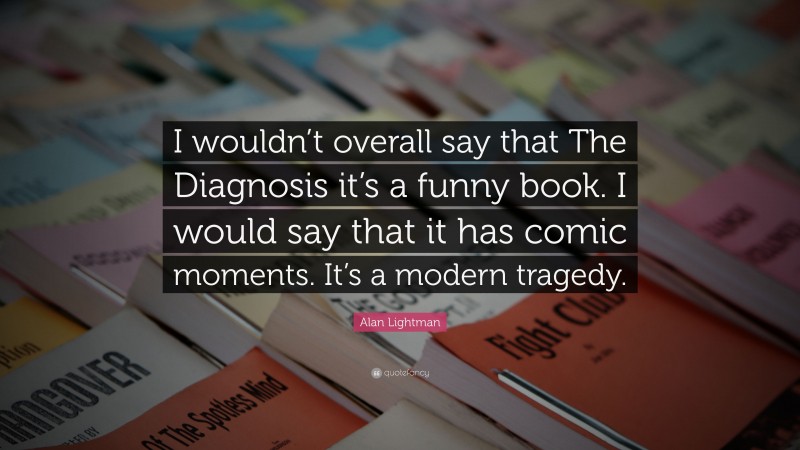 Alan Lightman Quote: “I wouldn’t overall say that The Diagnosis it’s a funny book. I would say that it has comic moments. It’s a modern tragedy.”
