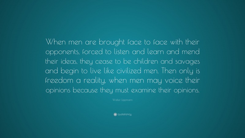 Walter Lippmann Quote: “When men are brought face to face with their opponents, forced to listen and learn and mend their ideas, they cease to be children and savages and begin to live like civilized men. Then only is freedom a reality, when men may voice their opinions because they must examine their opinions.”