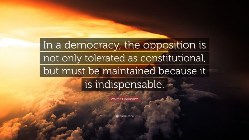 Walter Lippmann Quote: “In a democracy, the opposition is not only tolerated as constitutional, but must be maintained because it is indispensable.”