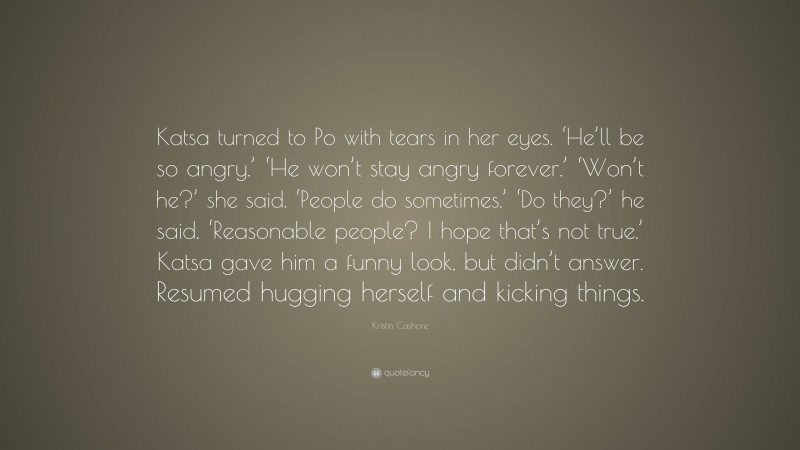 Kristin Cashore Quote: “Katsa turned to Po with tears in her eyes. ‘He’ll be so angry.’ ‘He won’t stay angry forever.’ ‘Won’t he?’ she said. ‘People do sometimes.’ ‘Do they?’ he said. ‘Reasonable people? I hope that’s not true.’ Katsa gave him a funny look, but didn’t answer. Resumed hugging herself and kicking things.”