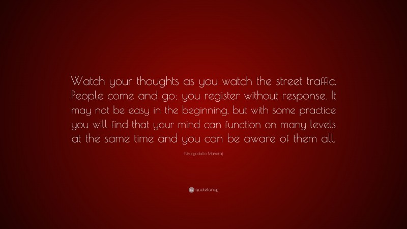 Nisargadatta Maharaj Quote: “Watch your thoughts as you watch the street traffic. People come and go; you register without response. It may not be easy in the beginning, but with some practice you will find that your mind can function on many levels at the same time and you can be aware of them all.”