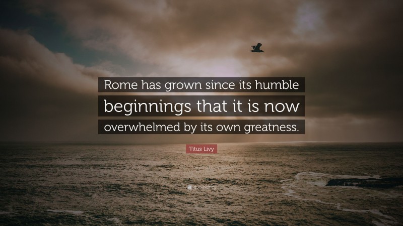 Titus Livy Quote: “Rome has grown since its humble beginnings that it is now overwhelmed by its own greatness.”