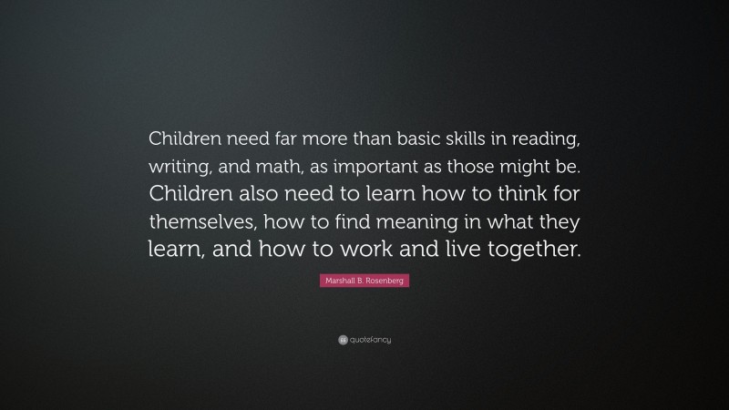 Marshall B. Rosenberg Quote: “Children need far more than basic skills in reading, writing, and math, as important as those might be. Children also need to learn how to think for themselves, how to find meaning in what they learn, and how to work and live together.”