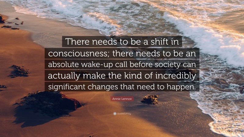 Annie Lennox Quote: “There needs to be a shift in consciousness; there needs to be an absolute wake-up call before society can actually make the kind of incredibly significant changes that need to happen.”