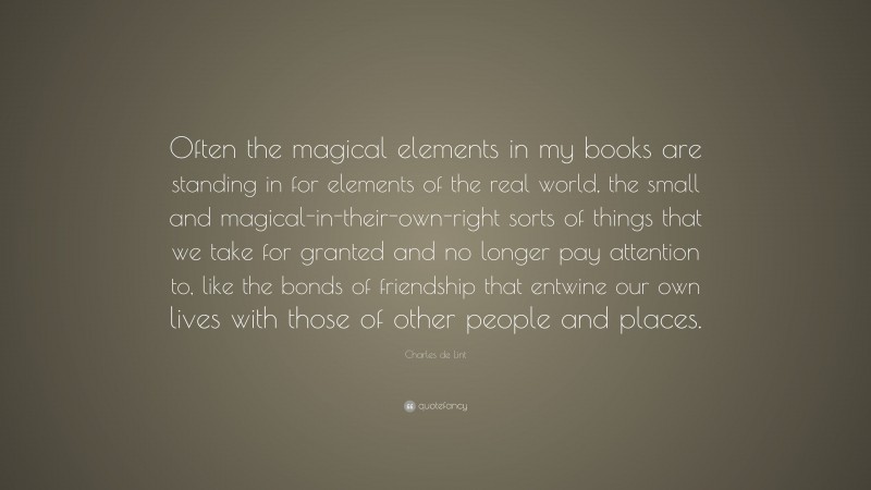 Charles de Lint Quote: “Often the magical elements in my books are standing in for elements of the real world, the small and magical-in-their-own-right sorts of things that we take for granted and no longer pay attention to, like the bonds of friendship that entwine our own lives with those of other people and places.”