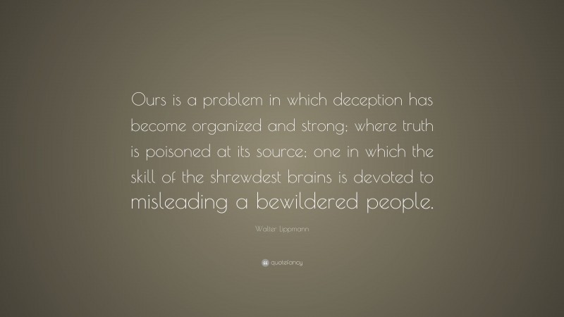 Walter Lippmann Quote: “Ours is a problem in which deception has become organized and strong; where truth is poisoned at its source; one in which the skill of the shrewdest brains is devoted to misleading a bewildered people.”
