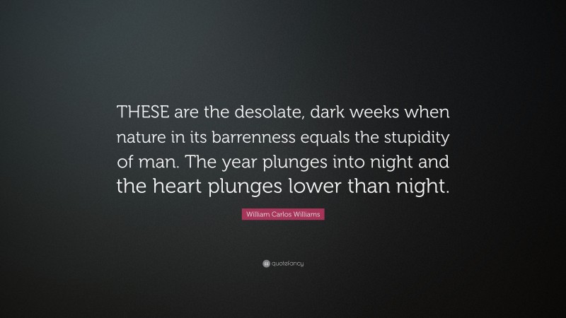 William Carlos Williams Quote: “THESE are the desolate, dark weeks when nature in its barrenness equals the stupidity of man. The year plunges into night and the heart plunges lower than night.”