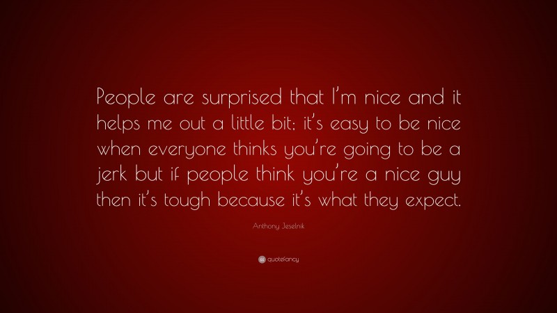 Anthony Jeselnik Quote: “People are surprised that I’m nice and it helps me out a little bit; it’s easy to be nice when everyone thinks you’re going to be a jerk but if people think you’re a nice guy then it’s tough because it’s what they expect.”