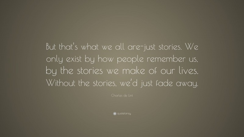 Charles de Lint Quote: “But that’s what we all are-just stories. We only exist by how people remember us, by the stories we make of our lives. Without the stories, we’d just fade away.”