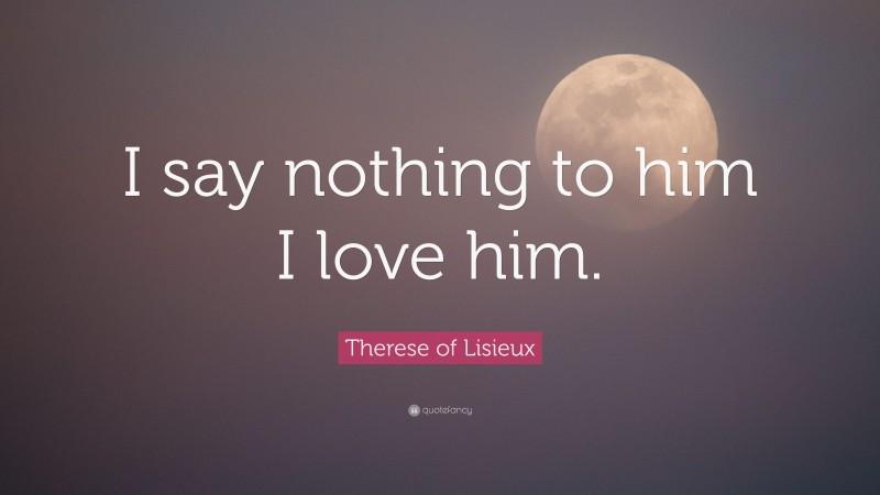 Therese of Lisieux Quote: “I say nothing to him I love him.”