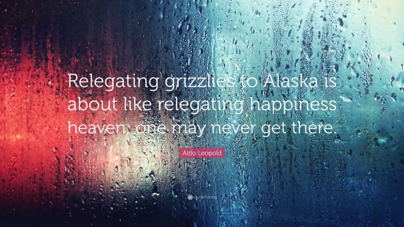 Aldo Leopold Quote: “Relegating grizzlies to Alaska is about like relegating happiness heaven; one may never get there.”