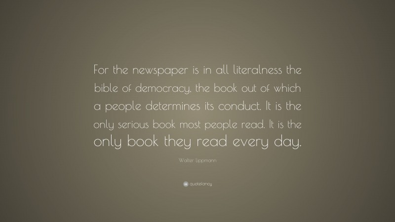 Walter Lippmann Quote: “For the newspaper is in all literalness the bible of democracy, the book out of which a people determines its conduct. It is the only serious book most people read. It is the only book they read every day.”