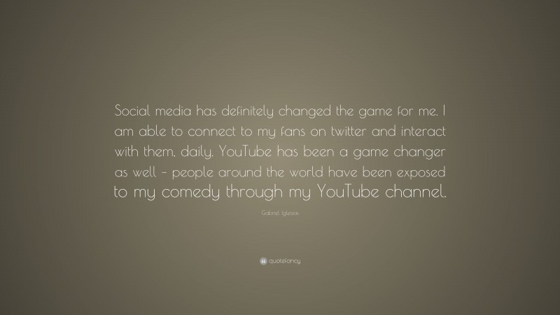 Gabriel Iglesias Quote: “Social media has definitely changed the game for me. I am able to connect to my fans on twitter and interact with them, daily. YouTube has been a game changer as well – people around the world have been exposed to my comedy through my YouTube channel.”