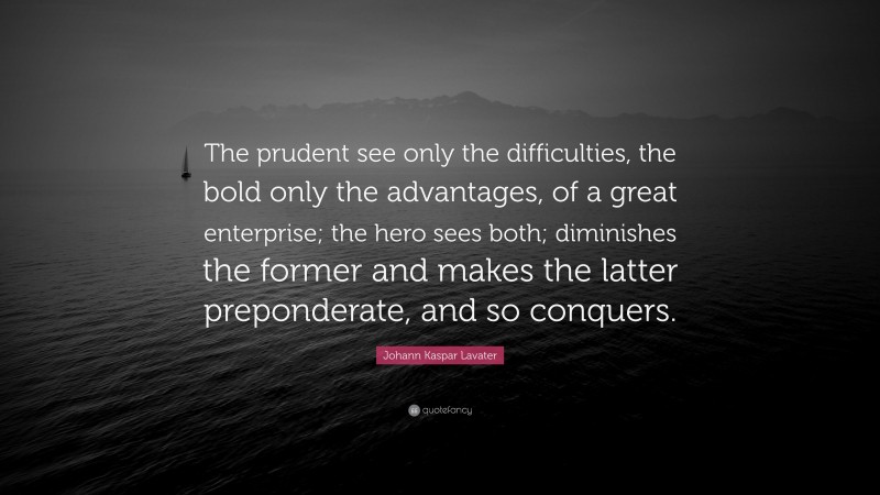 Johann Kaspar Lavater Quote: “The prudent see only the difficulties, the bold only the advantages, of a great enterprise; the hero sees both; diminishes the former and makes the latter preponderate, and so conquers.”