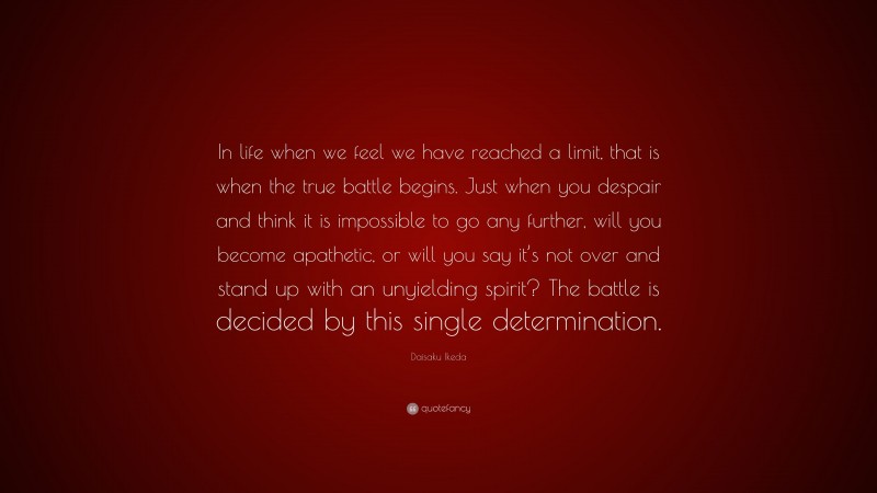 Daisaku Ikeda Quote: “In life when we feel we have reached a limit, that is when the true battle begins. Just when you despair and think it is impossible to go any further, will you become apathetic, or will you say it’s not over and stand up with an unyielding spirit? The battle is decided by this single determination.”