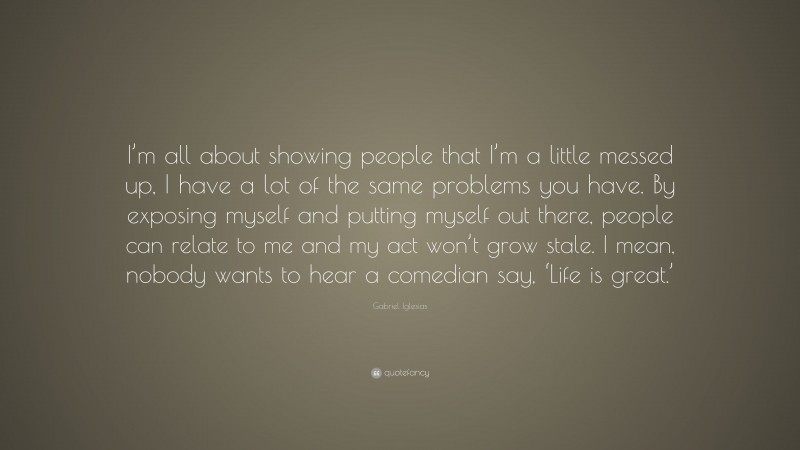Gabriel Iglesias Quote: “I’m all about showing people that I’m a little messed up, I have a lot of the same problems you have. By exposing myself and putting myself out there, people can relate to me and my act won’t grow stale. I mean, nobody wants to hear a comedian say, ‘Life is great.’”